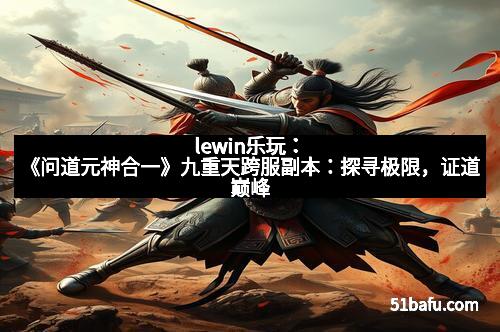 lewin乐玩:《问道元神合一》九重天跨服副本:探寻极限,证道巅峰 lewin乐玩:《问道元神合一》九重天跨服副本:探寻极限,证道巅峰